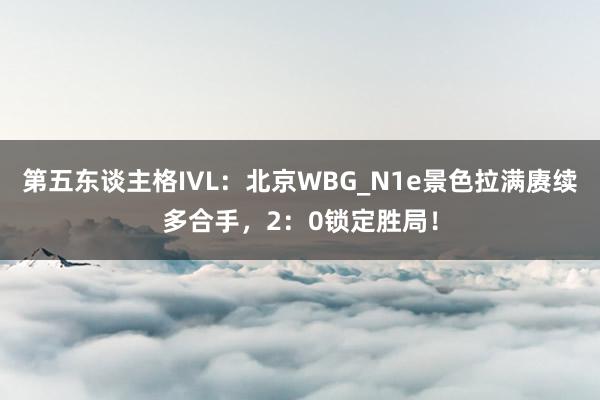 第五东谈主格IVL：北京WBG_N1e景色拉满赓续多合手，2：0锁定胜局！