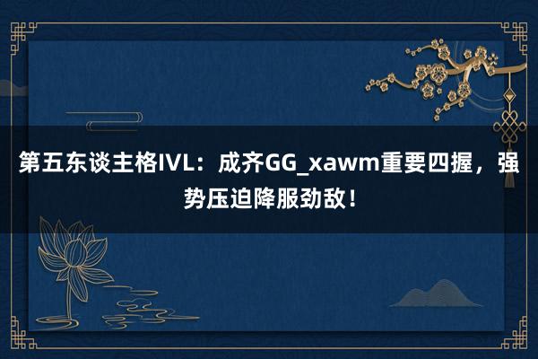 第五东谈主格IVL：成齐GG_xawm重要四握，强势压迫降服劲敌！